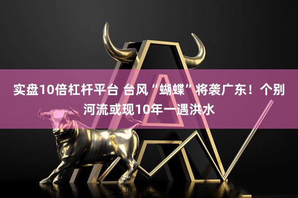 实盘10倍杠杆平台 台风“蝴蝶”将袭广东！个别河流或现10年一遇洪水