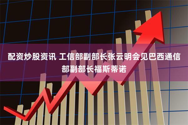 配资炒股资讯 工信部副部长张云明会见巴西通信部副部长福斯蒂诺