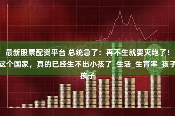 最新股票配资平台 总统急了：再不生就要灭绝了！这个国家，真的已经生不出小孩了_生活_生育率_孩子
