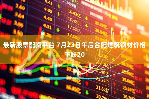 最新股票配资平台 7月23日午后合肥建筑钢材价格下跌20