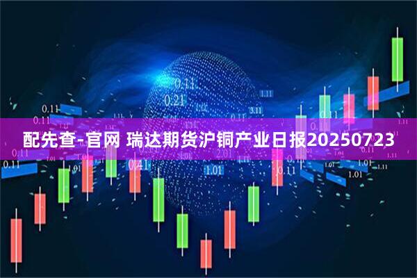 配先查-官网 瑞达期货沪铜产业日报20250723