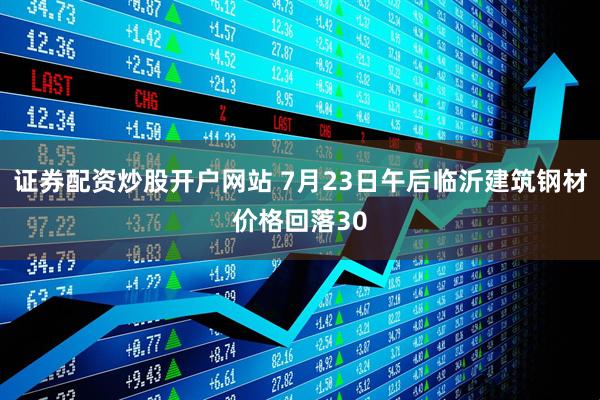 证券配资炒股开户网站 7月23日午后临沂建筑钢材价格回落30