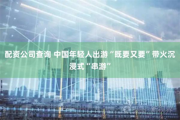 配资公司查询 中国年轻人出游“既要又要”带火沉浸式“串游”