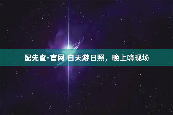 配先查-官网 白天游日照，晚上嗨现场