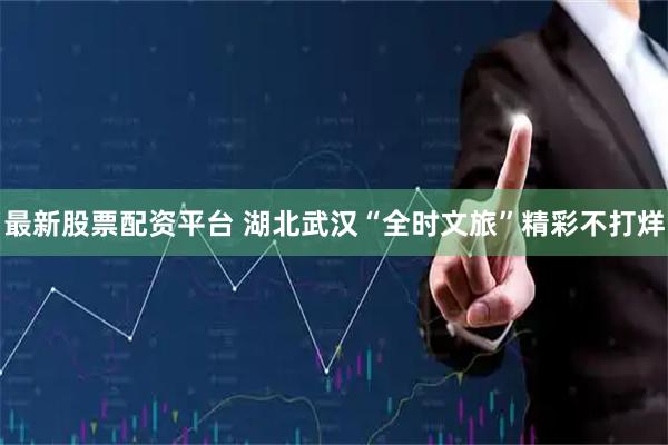 最新股票配资平台 湖北武汉“全时文旅”精彩不打烊