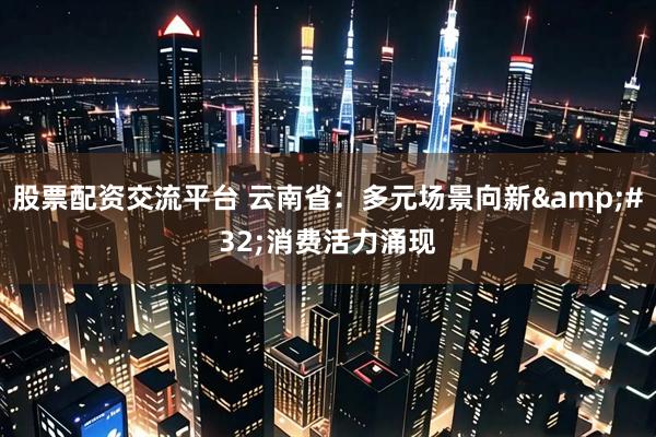 股票配资交流平台 云南省：多元场景向新&#32;消费活力涌现