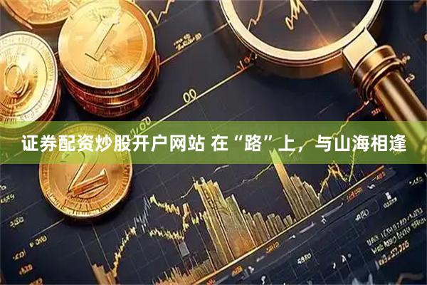 证券配资炒股开户网站 在“路”上，与山海相逢