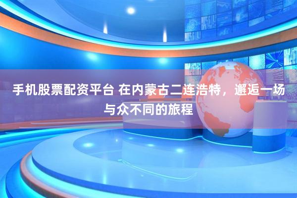 手机股票配资平台 在内蒙古二连浩特，邂逅一场与众不同的旅程
