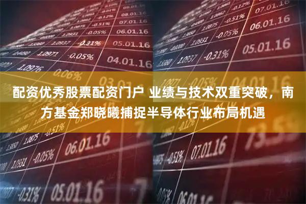 配资优秀股票配资门户 业绩与技术双重突破，南方基金郑晓曦捕捉半导体行业布局机遇