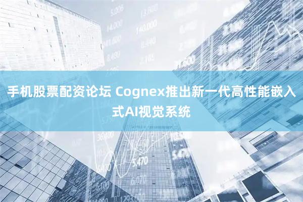 手机股票配资论坛 Cognex推出新一代高性能嵌入式AI视觉系统