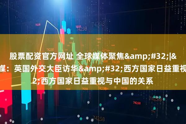 股票配资官方网址 全球媒体聚焦 | 外媒：英国外交大臣访华 西方国家日益重视与中国的关系