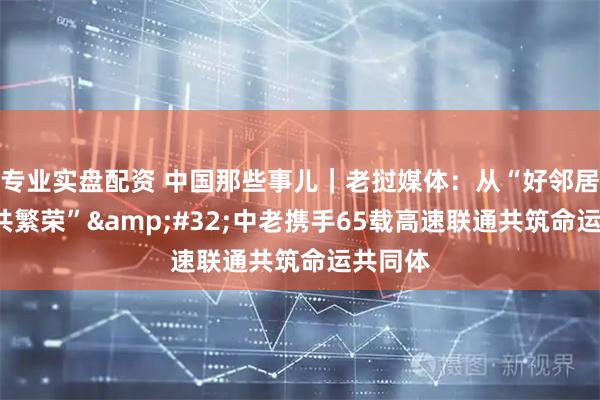 专业实盘配资 中国那些事儿｜老挝媒体：从“好邻居”到“共繁荣” 中老携手65载高速联通共筑命运共同体