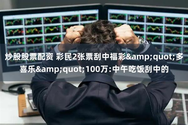 炒股股票配资 彩民2张票刮中福彩"多喜乐"100万:中午吃饭刮中的